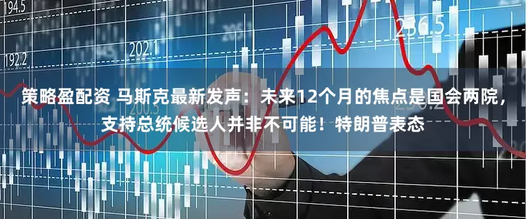 策略盈配资 马斯克最新发声：未来12个月的焦点是国会两院，支持总统候选人并非不可能！特朗普表态