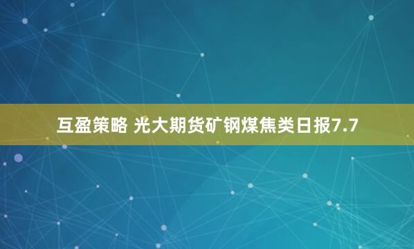 互盈策略 光大期货矿钢煤焦类日报7.7