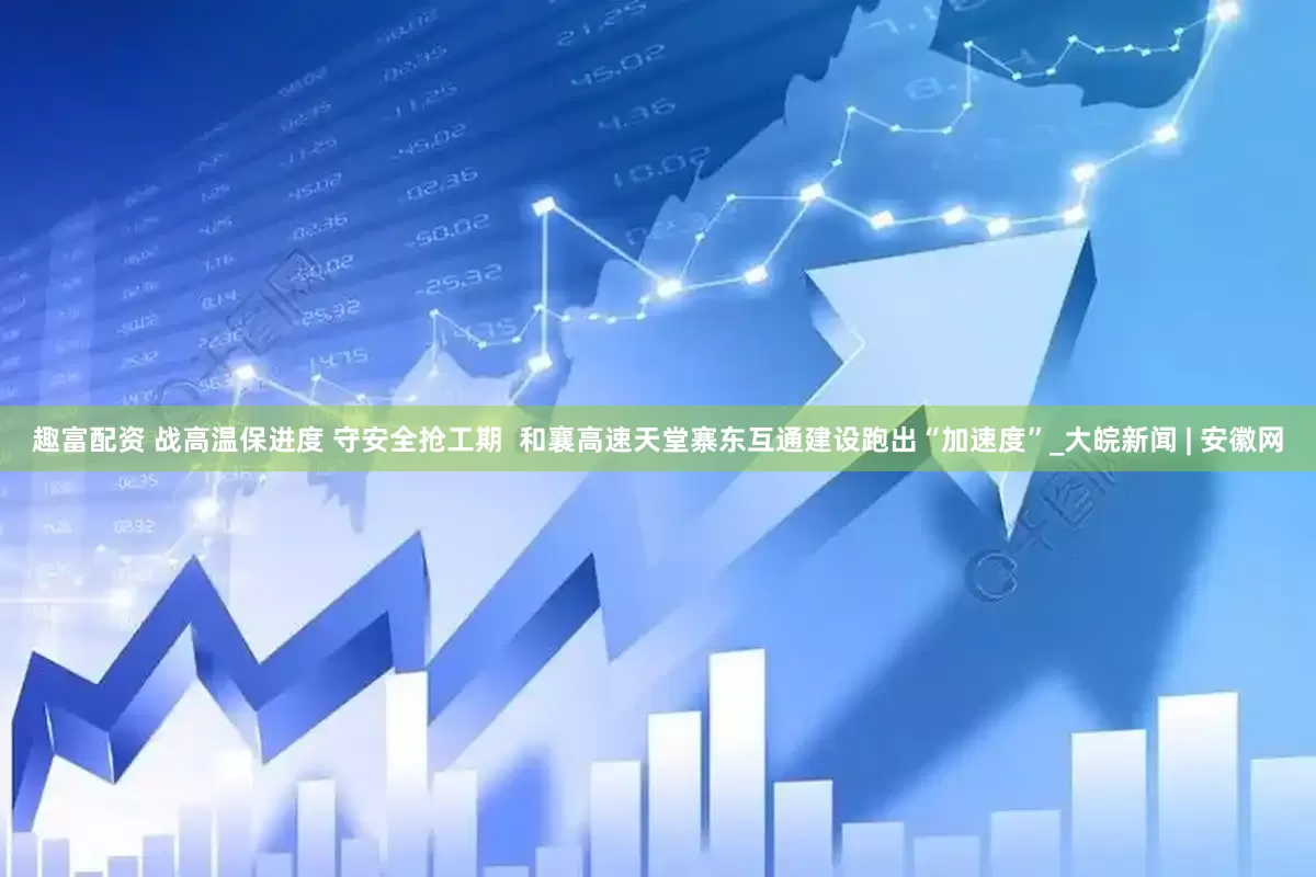 趣富配资 战高温保进度 守安全抢工期  和襄高速天堂寨东互通建设跑出“加速度”_大皖新闻 | 安徽网