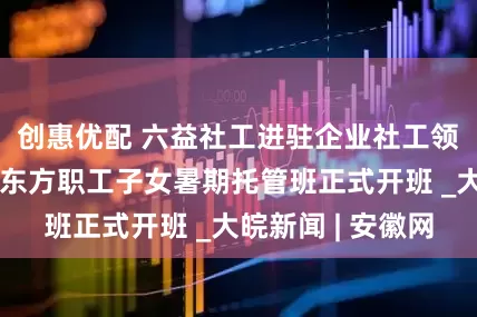 创惠优配 六益社工进驻企业社工领域新实践：京东方职工子女暑期托管班正式开班 _大皖新闻 | 安徽网