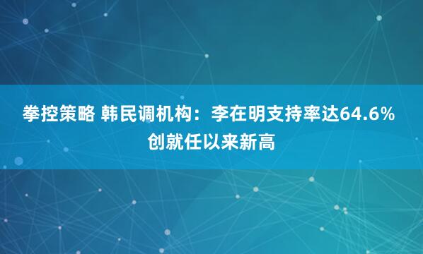 拳控策略 韩民调机构：李在明支持率达64.6% 创就任以来新高