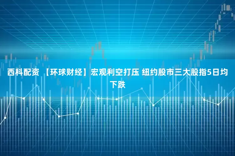 西科配资 【环球财经】宏观利空打压 纽约股市三大股指5日均下跌