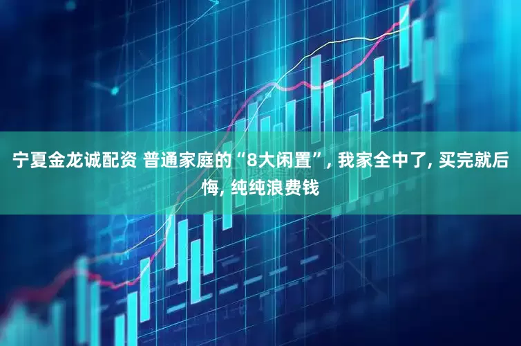 宁夏金龙诚配资 普通家庭的“8大闲置”, 我家全中了, 买完就后悔, 纯纯浪费钱