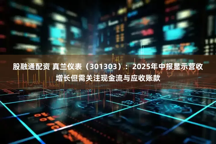 股融通配资 真兰仪表（301303）：2025年中报显示营收增长但需关注现金流与应收账款