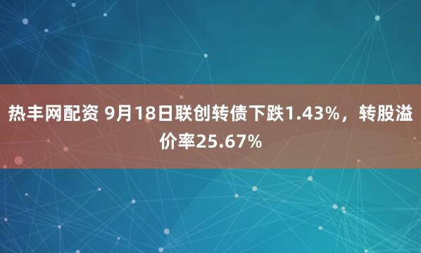 热丰网配资 9月18日联创转债下跌1.43%，转股溢价率25.67%