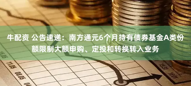 牛配资 公告速递：南方通元6个月持有债券基金A类份额限制大额申购、定投和转换转入业务