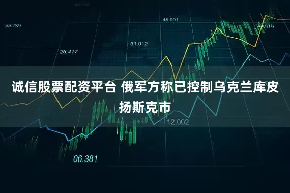 诚信股票配资平台 俄军方称已控制乌克兰库皮扬斯克市