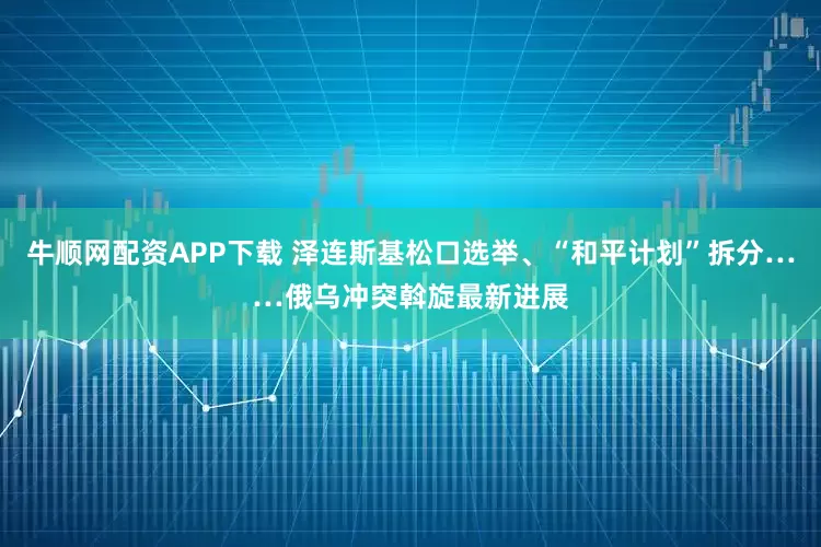 牛顺网配资APP下载 泽连斯基松口选举、“和平计划”拆分……俄乌冲突斡旋最新进展