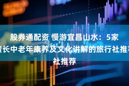 股券通配资 慢游宜昌山水：5家擅长中老年康养及文化讲解的旅行社推荐