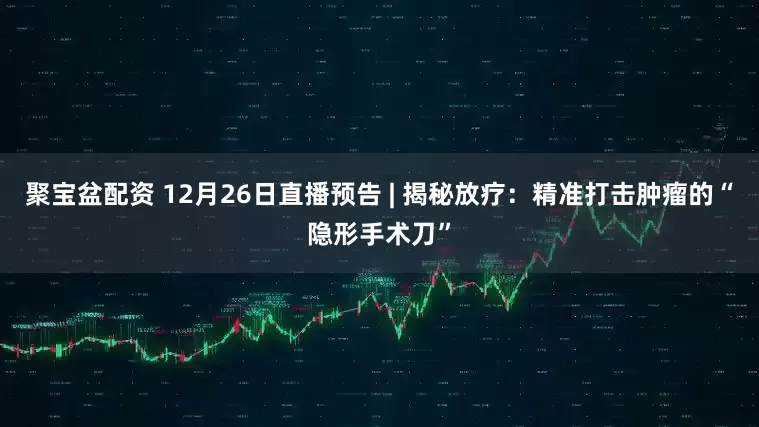 聚宝盆配资 12月26日直播预告 | 揭秘放疗：精准打击肿瘤的“隐形手术刀”