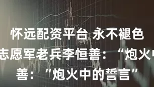 怀远配资平台 永不褪色的记忆丨志愿军老兵李恒善：“炮火中的誓言”