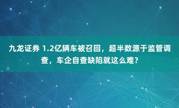 九龙证券 1.2亿辆车被召回，超半数源于监管调查，车企自查缺陷就这么难？