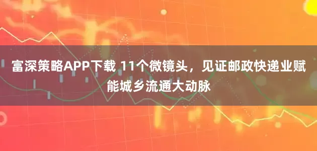 富深策略APP下载 11个微镜头，见证邮政快递业赋能城乡流通大动脉