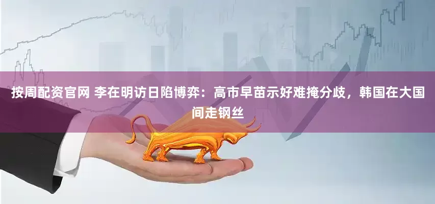 按周配资官网 李在明访日陷博弈：高市早苗示好难掩分歧，韩国在大国间走钢丝