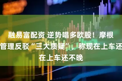 融易富配资 逆势唱多欧股！摩根资产管理反驳“三大质疑”，称现在上车还不晚