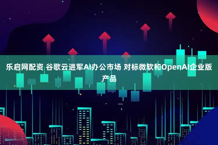 乐启网配资 谷歌云进军AI办公市场 对标微软和OpenAI企业版产品