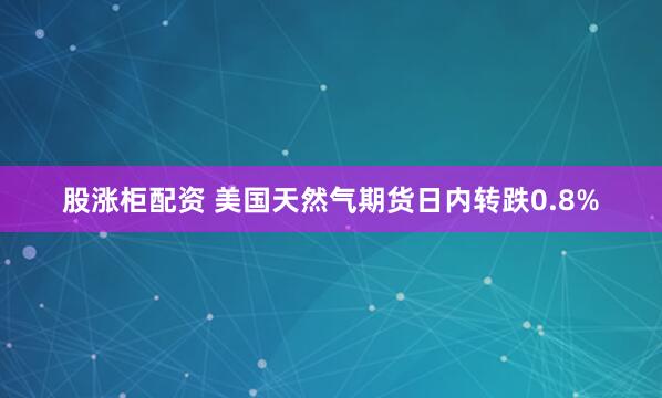 股涨柜配资 美国天然气期货日内转跌0.8%