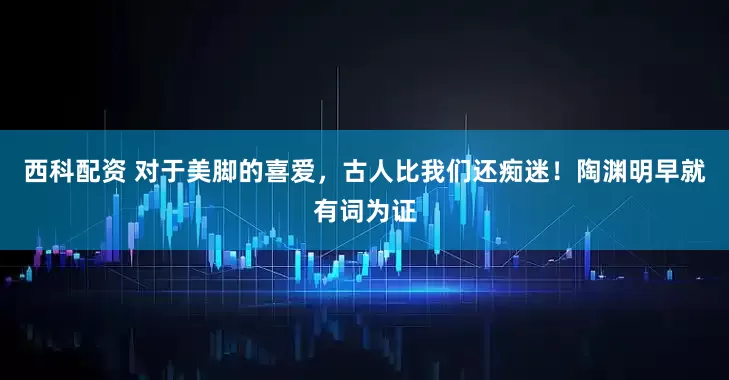 西科配资 对于美脚的喜爱，古人比我们还痴迷！陶渊明早就有词为证